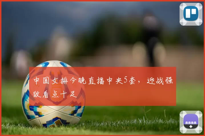 中国女排今晚直播中央5套，迎战强敌看点十足