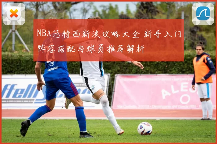 NBA范特西新浪攻略大全 新手入门阵容搭配与球员推荐解析