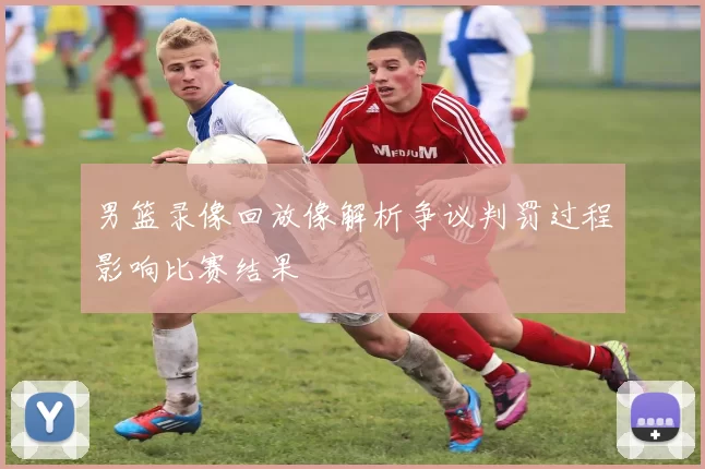 男篮录像回放像解析争议判罚过程影响比赛结果