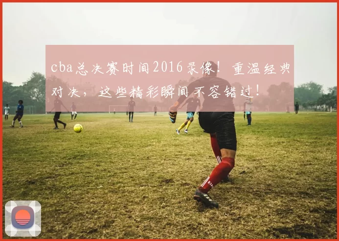 cba总决赛时间2016录像！重温经典对决，这些精彩瞬间不容错过！