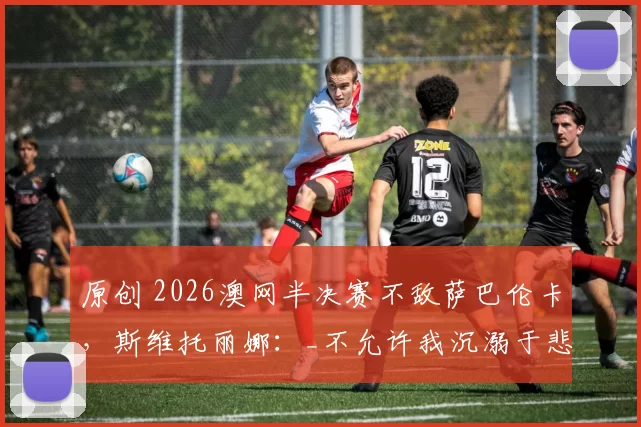 原创 2026澳网半决赛不敌萨巴伦卡，斯维托丽娜：_不允许我沉溺于悲伤_