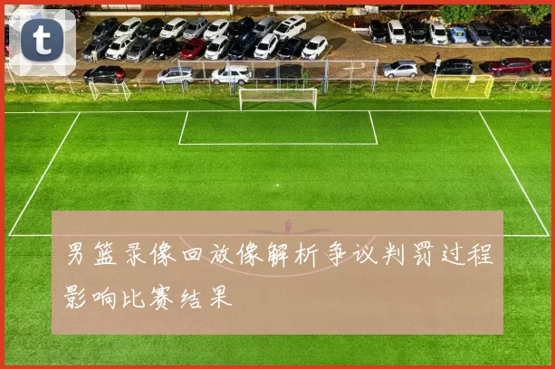 男篮录像回放像解析争议判罚过程影响比赛结果