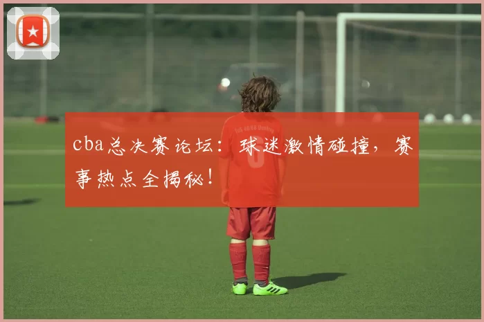 cba总决赛论坛：球迷激情碰撞，赛事热点全揭秘！