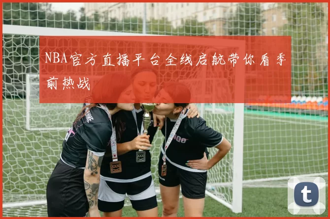 NBA官方直播平台全线启航带你看季前热战