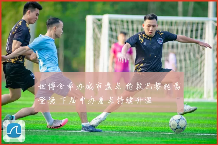 世博会举办城市盘点 伦敦巴黎轮番登场 下届申办看点持续升温