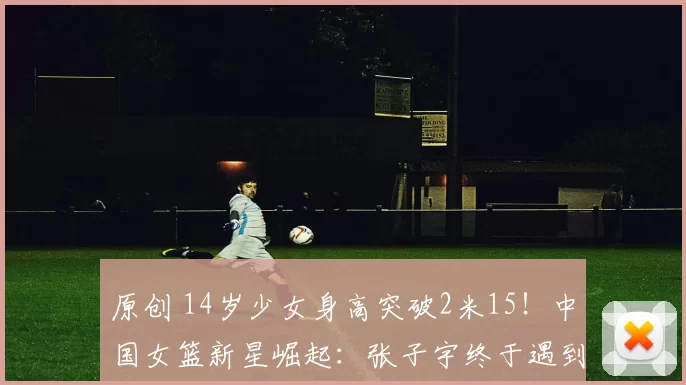 原创 14岁少女身高突破2米15！中国女篮新星崛起：张子宇终于遇到实力对手？