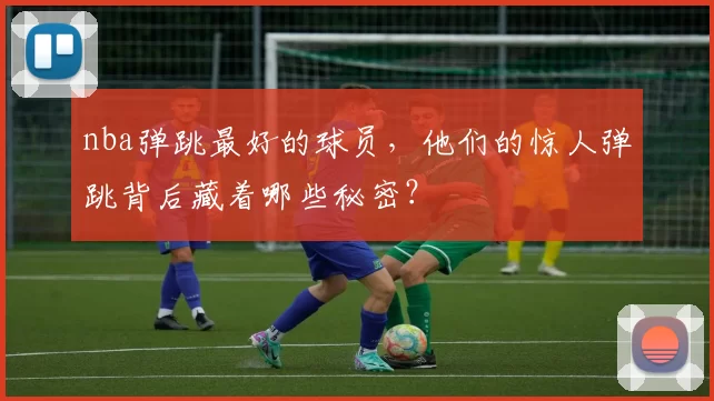 nba弹跳最好的球员，他们的惊人弹跳背后藏着哪些秘密？