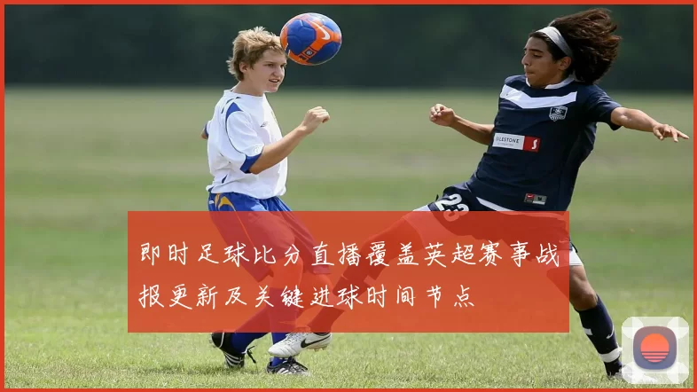 即时足球比分直播覆盖英超赛事战报更新及关键进球时间节点