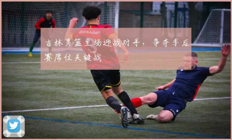 吉林男篮主场迎战对手,争夺季后赛席位关键战