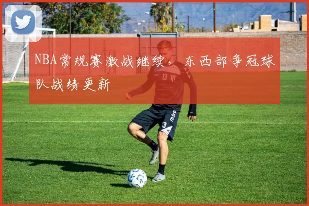 NBA常规赛激战继续，东西部争冠球队战绩更新