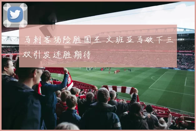 马刺客场险胜国王 文班亚马砍下三双引发连胜期待