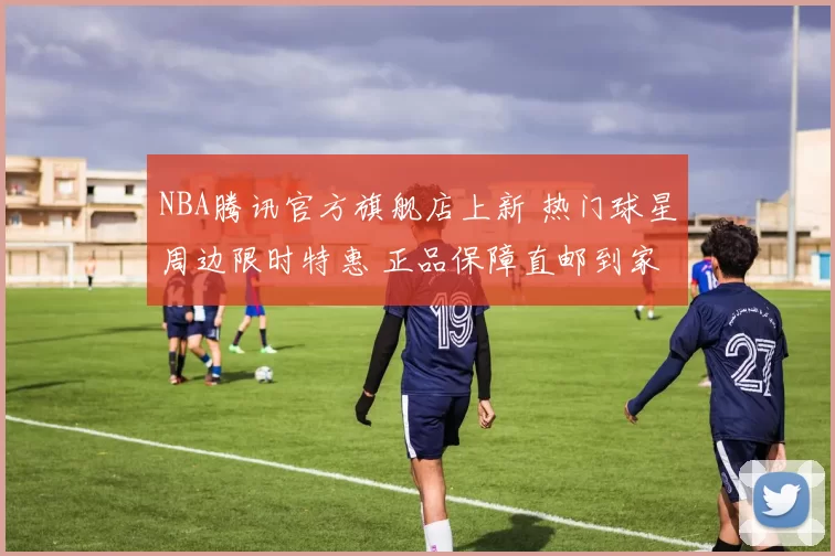 NBA腾讯官方旗舰店上新 热门球星周边限时特惠 正品保障直邮到家