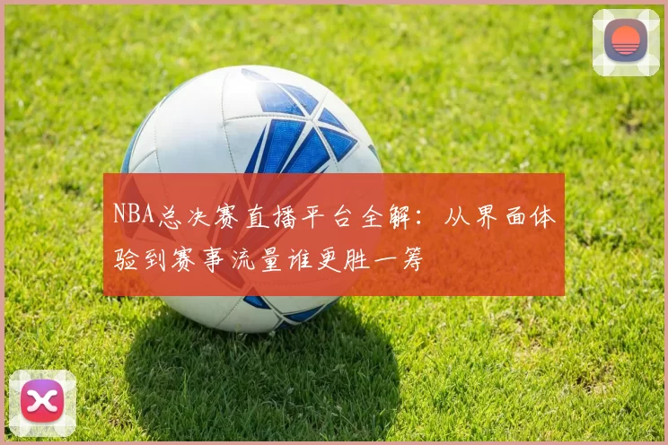 NBA总决赛直播平台全解：从界面体验到赛事流量谁更胜一筹