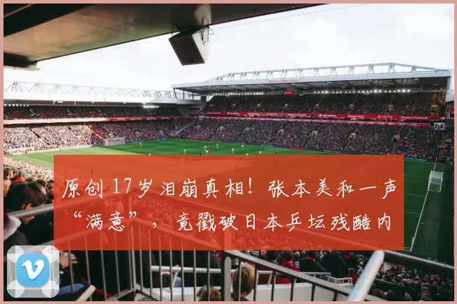 原创 17岁泪崩真相！张本美和一声“满意”，竟戳破日本乒坛残酷内伤