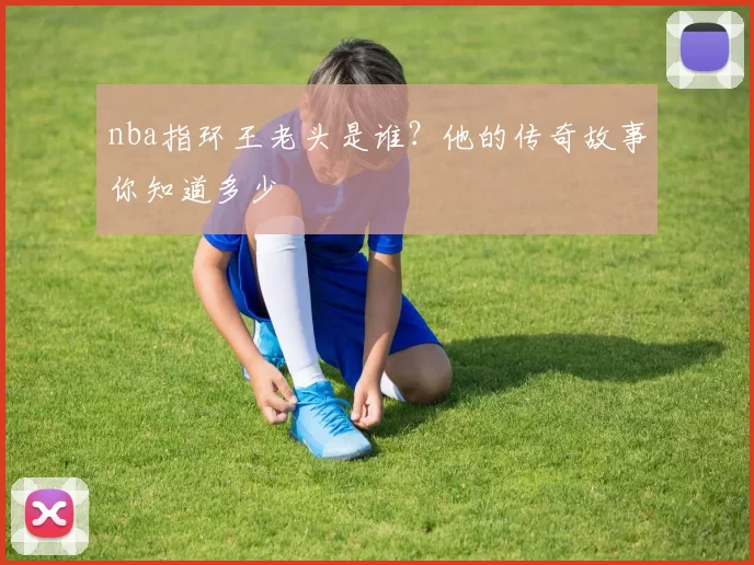 nba指环王老头是谁？他的传奇故事你知道多少