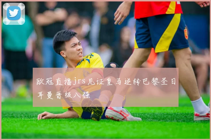 欧冠直播jrs见证皇马逆转巴黎圣日耳曼晋级八强