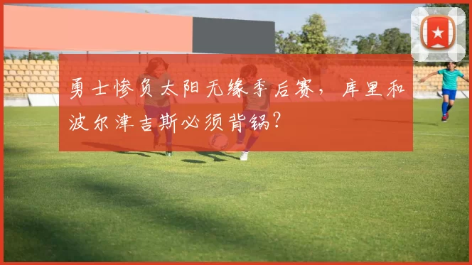 勇士惨负太阳无缘季后赛，库里和波尔津吉斯必须背锅？