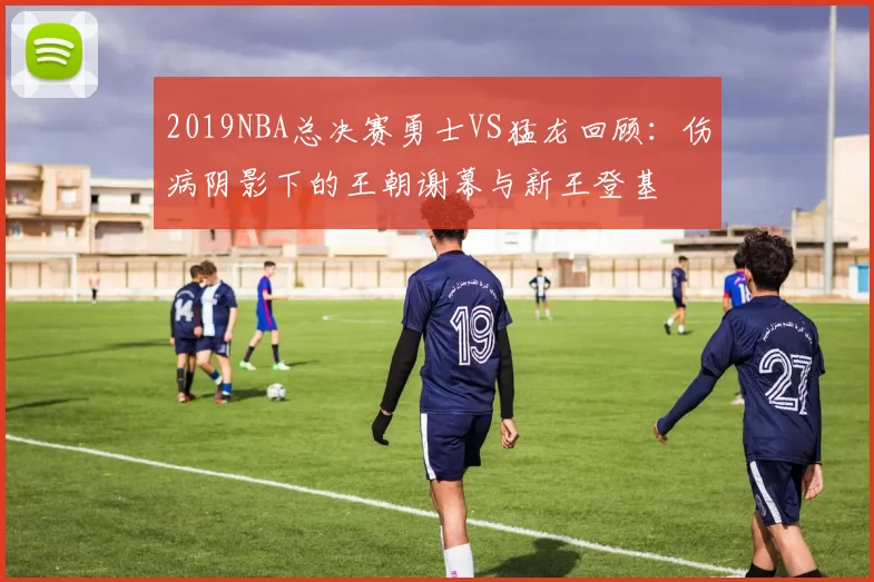 2019NBA总决赛勇士VS猛龙回顾：伤病阴影下的王朝谢幕与新王登基