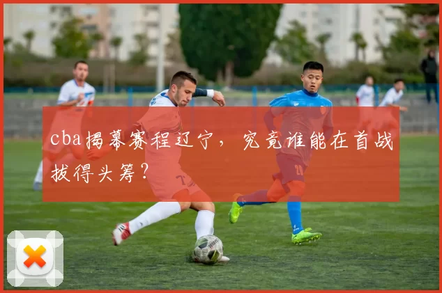cba揭幕赛程辽宁，究竟谁能在首战拔得头筹？