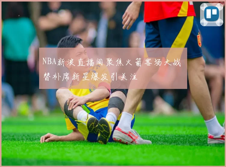 NBA新浪直播间聚焦火箭客场大战 替补席新星爆发引关注