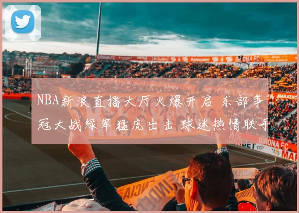 NBA新浪直播大厅火爆开启 东部争冠大战绿军猛虎出击 球迷热情联手