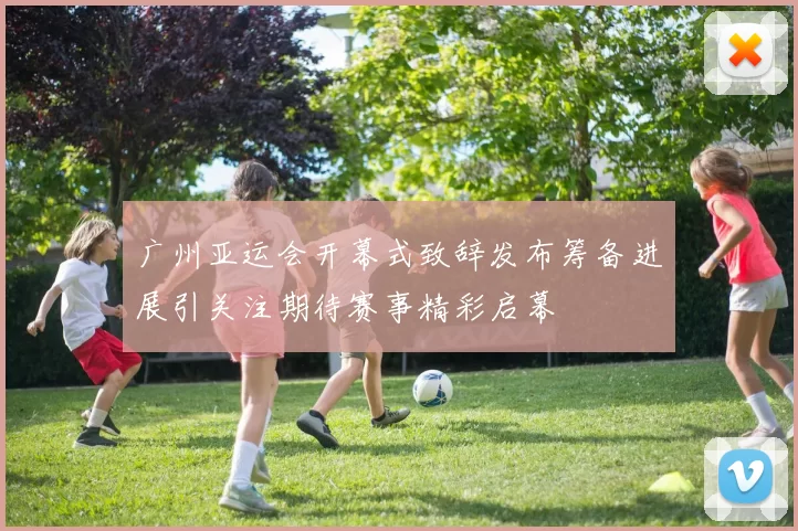 广州亚运会开幕式致辞发布筹备进展引关注期待赛事精彩启幕