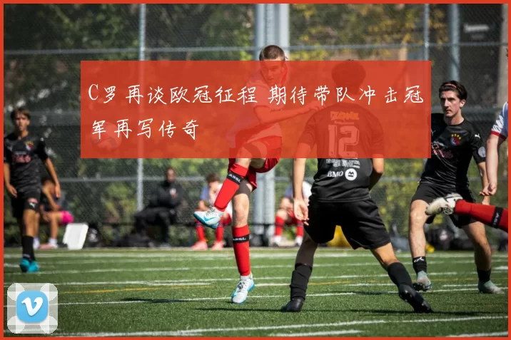 C罗再谈欧冠征程 期待带队冲击冠军再写传奇