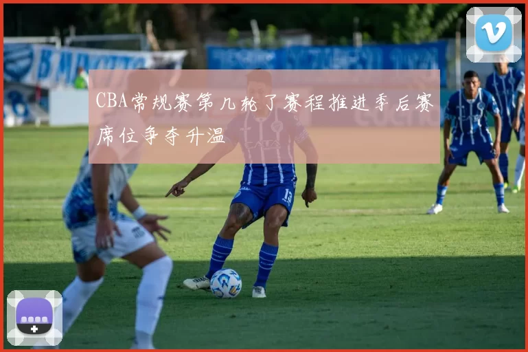 CBA常规赛第几轮了赛程推进季后赛席位争夺升温