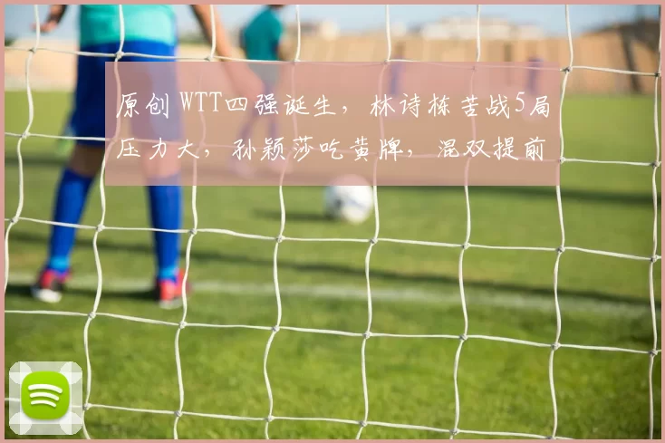 原创 WTT四强诞生,林诗栋苦战5局压力大,孙颖莎吃黄牌,混双提前丢冠