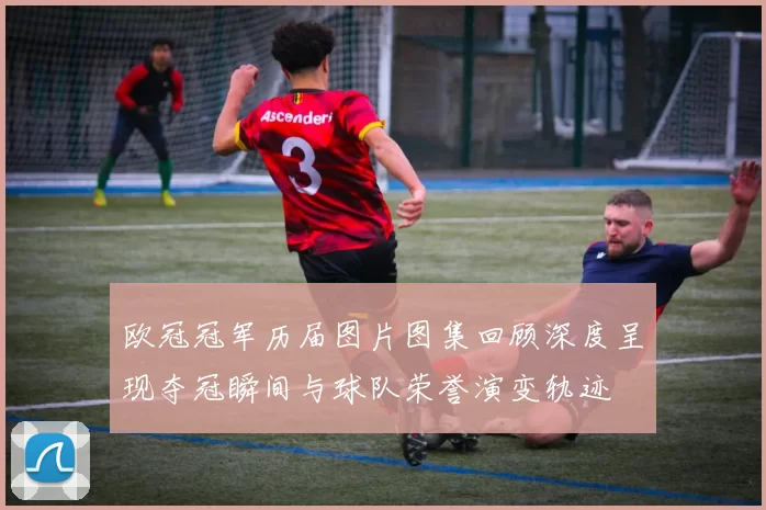 欧冠冠军历届图片图集回顾深度呈现夺冠瞬间与球队荣誉演变轨迹