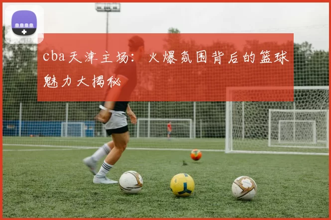 cba天津主场：火爆氛围背后的篮球魅力大揭秘