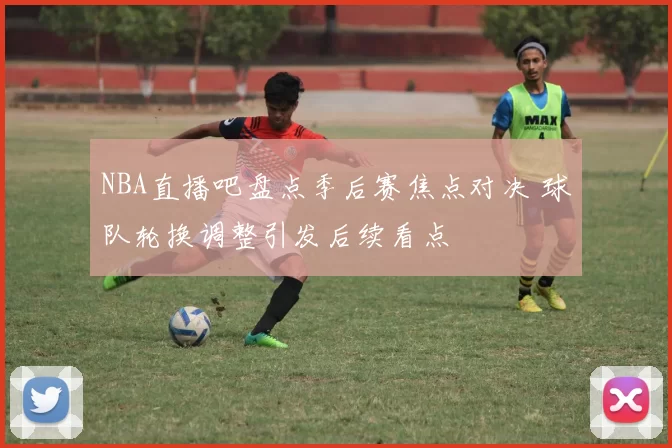 NBA直播吧盘点季后赛焦点对决 球队轮换调整引发后续看点