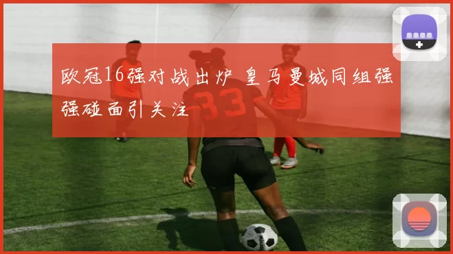 欧冠16强对战出炉 皇马曼城同组强强碰面引关注