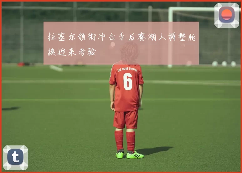 拉塞尔领衔冲击季后赛湖人调整轮换迎来考验