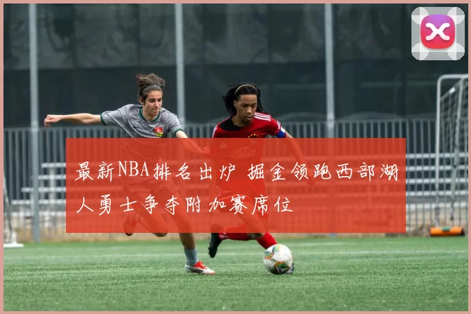 最新NBA排名出炉 掘金领跑西部湖人勇士争夺附加赛席位