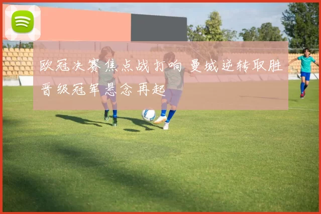 欧冠决赛焦点战打响 曼城逆转取胜晋级冠军悬念再起