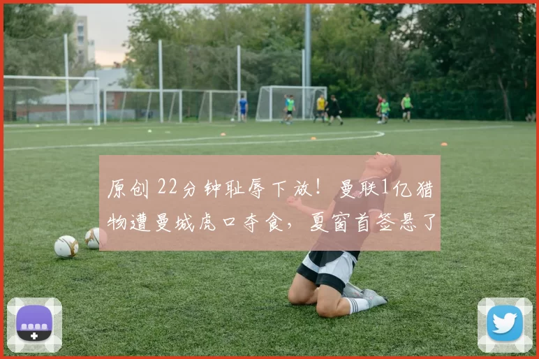 原创 22分钟耻辱下放！曼联1亿猎物遭曼城虎口夺食，夏窗首签悬了