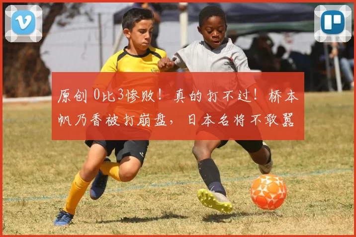 原创 0比3惨败！真的打不过！桥本帆乃香被打崩盘，日本名将不敢嚣张