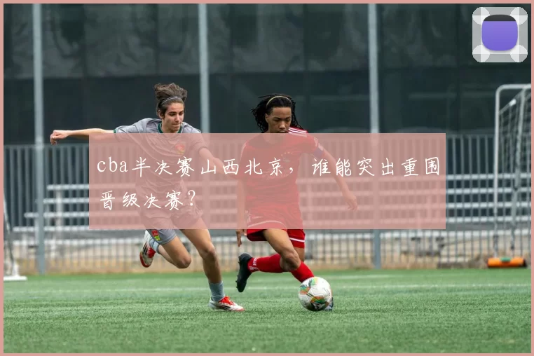 cba半决赛山西北京，谁能突出重围晋级决赛？