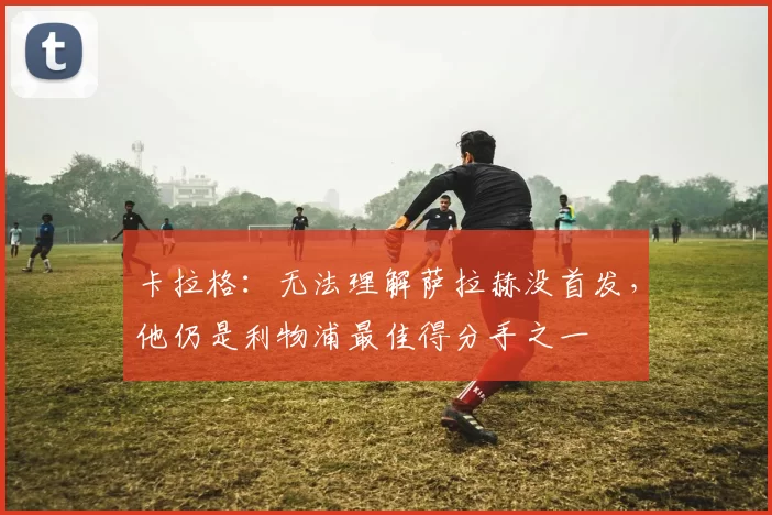 卡拉格：无法理解萨拉赫没首发，他仍是利物浦最佳得分手之一