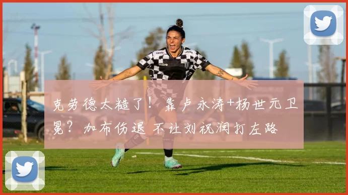 克劳德太糙了!靠卢永涛+杨世元卫冕?加布伤退 不让刘祝润打左路