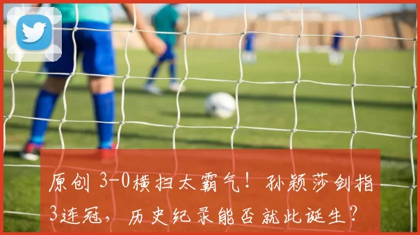 原创 3-0横扫太霸气！孙颖莎剑指3连冠，历史纪录能否就此诞生？