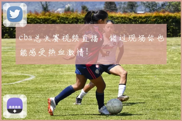 cba总决赛视频直播，错过现场你也能感受热血激情！