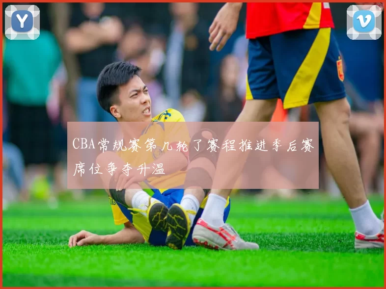 CBA常规赛第几轮了赛程推进季后赛席位争夺升温