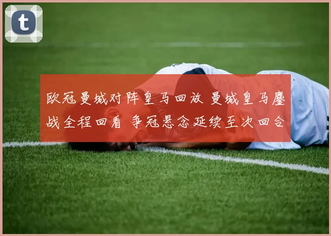 欧冠曼城对阵皇马回放 曼城皇马鏖战全程回看 争冠悬念延续至次回合