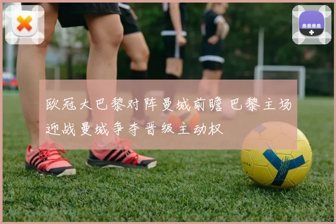 欧冠大巴黎对阵曼城前瞻 巴黎主场迎战曼城争夺晋级主动权