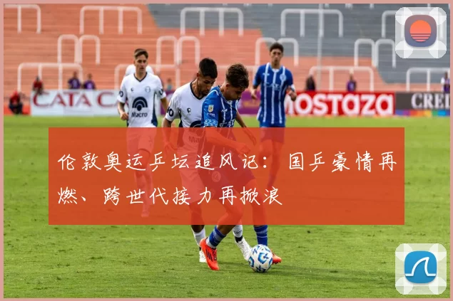 伦敦奥运乒坛追风记：国乒豪情再燃、跨世代接力再掀浪