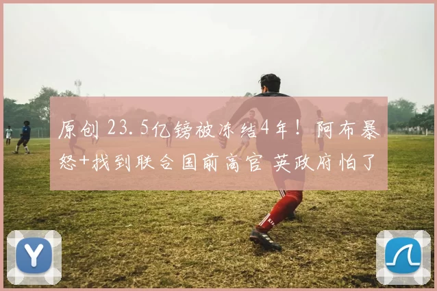 原创 23.5亿镑被冻结4年！阿布暴怒+找到联合国前高官 英政府怕了欲和谈