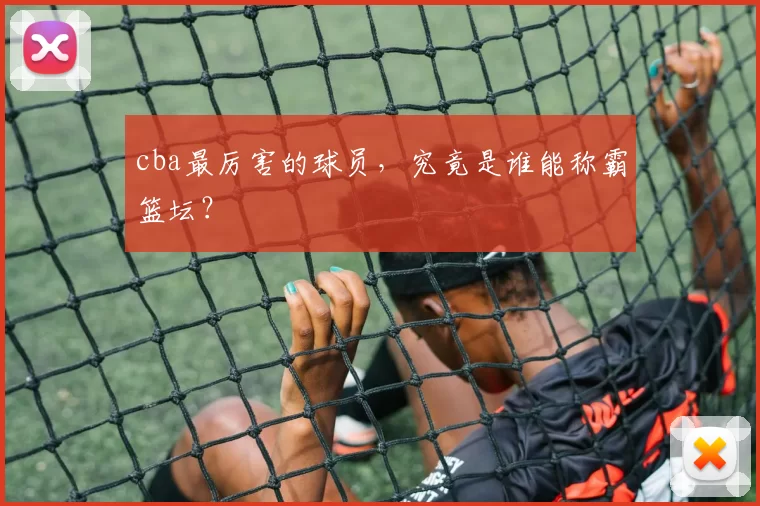 cba最厉害的球员，究竟是谁能称霸篮坛？