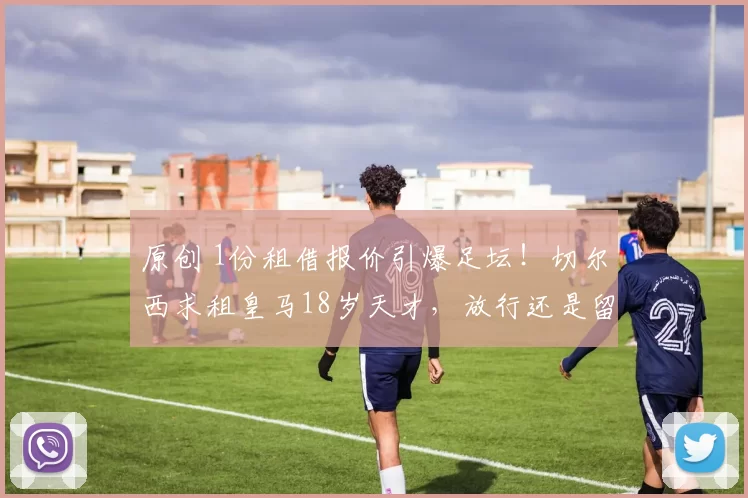 原创 1份租借报价引爆足坛！切尔西求租皇马18岁天才，放行还是留队？